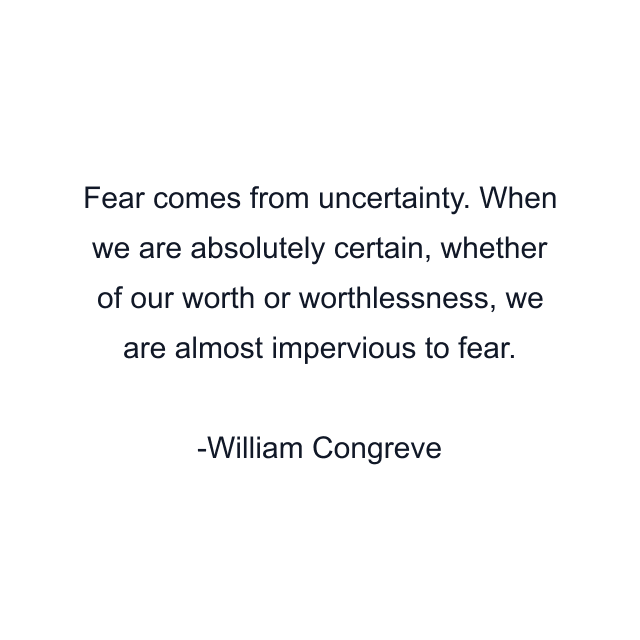 Fear comes from uncertainty. When we are absolutely certain, whether of our worth or worthlessness, we are almost impervious to fear.