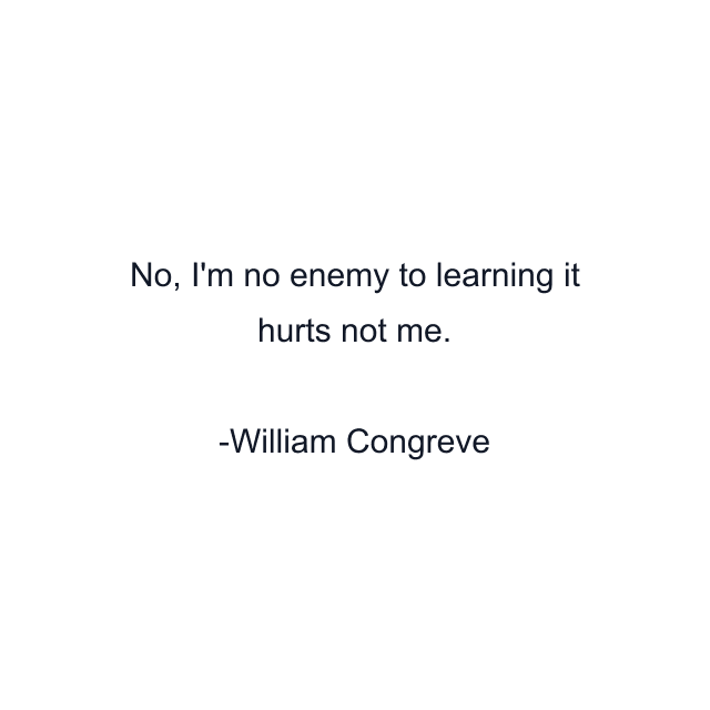 No, I'm no enemy to learning it hurts not me.