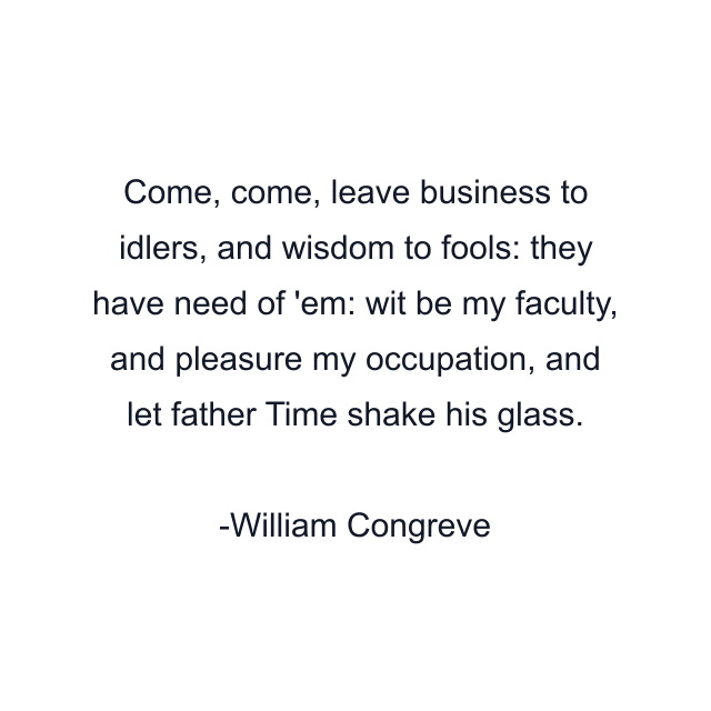 Come, come, leave business to idlers, and wisdom to fools: they have need of 'em: wit be my faculty, and pleasure my occupation, and let father Time shake his glass.