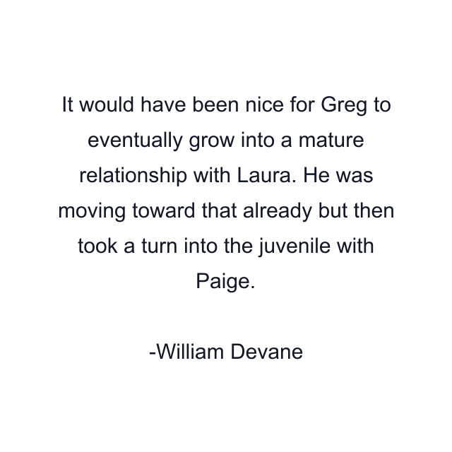 It would have been nice for Greg to eventually grow into a mature relationship with Laura. He was moving toward that already but then took a turn into the juvenile with Paige.