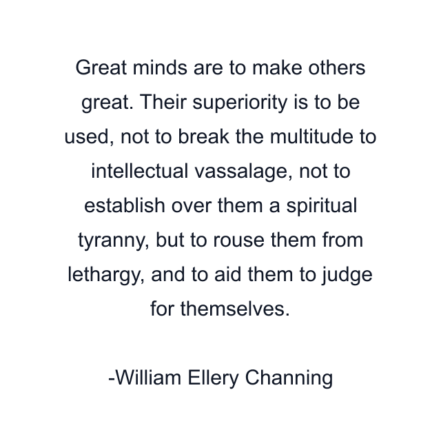 Great minds are to make others great. Their superiority is to be used, not to break the multitude to intellectual vassalage, not to establish over them a spiritual tyranny, but to rouse them from lethargy, and to aid them to judge for themselves.