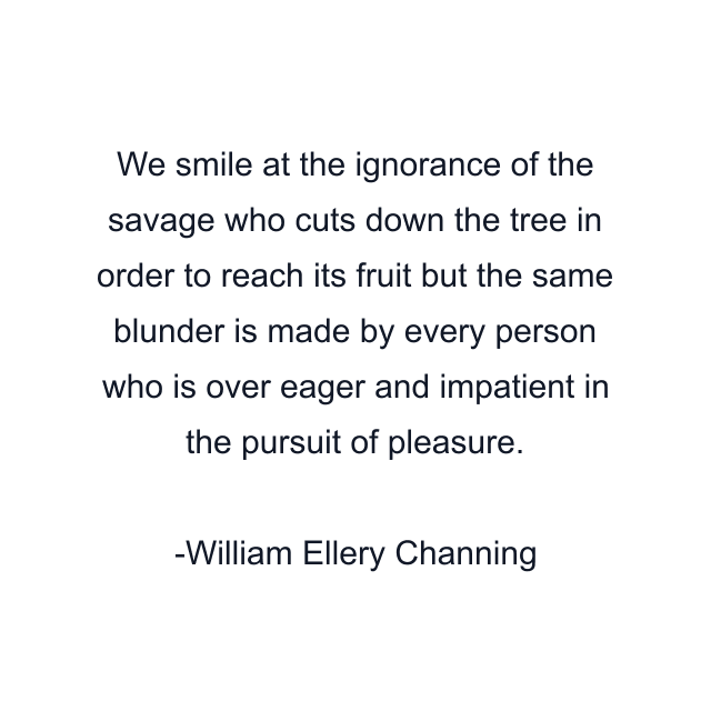 We smile at the ignorance of the savage who cuts down the tree in order to reach its fruit but the same blunder is made by every person who is over eager and impatient in the pursuit of pleasure.