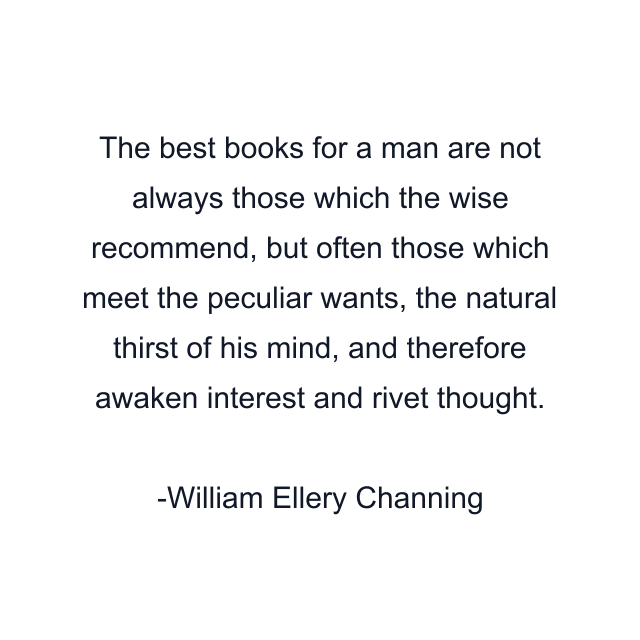 The best books for a man are not always those which the wise recommend, but often those which meet the peculiar wants, the natural thirst of his mind, and therefore awaken interest and rivet thought.