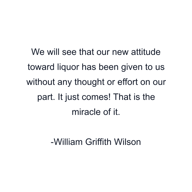 We will see that our new attitude toward liquor has been given to us without any thought or effort on our part. It just comes! That is the miracle of it.