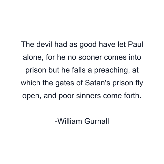 The devil had as good have let Paul alone, for he no sooner comes into prison but he falls a preaching, at which the gates of Satan's prison fly open, and poor sinners come forth.