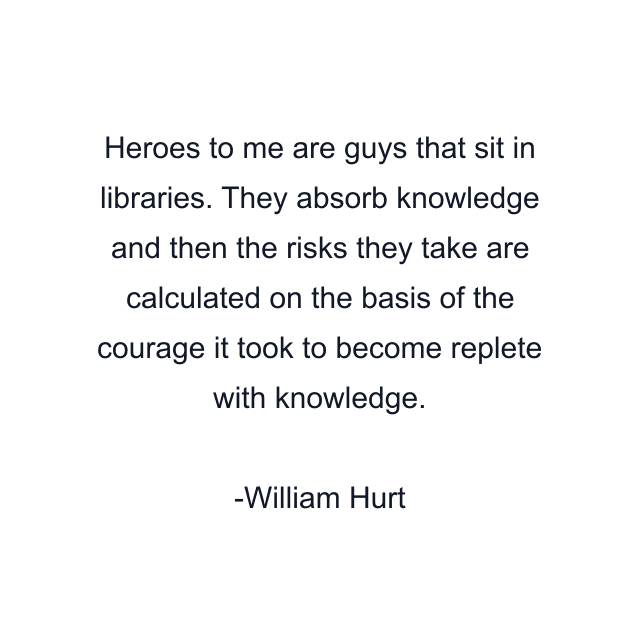 Heroes to me are guys that sit in libraries. They absorb knowledge and then the risks they take are calculated on the basis of the courage it took to become replete with knowledge.