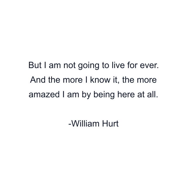 But I am not going to live for ever. And the more I know it, the more amazed I am by being here at all.