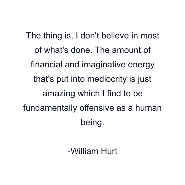 The thing is, I don't believe in most of what's done. The amount of financial and imaginative energy that's put into mediocrity is just amazing which I find to be fundamentally offensive as a human being.