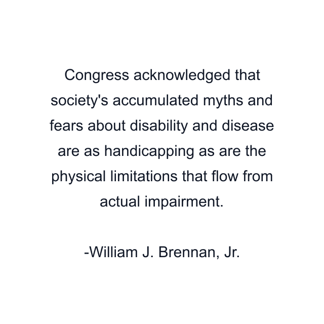 Congress acknowledged that society's accumulated myths and fears about disability and disease are as handicapping as are the physical limitations that flow from actual impairment.