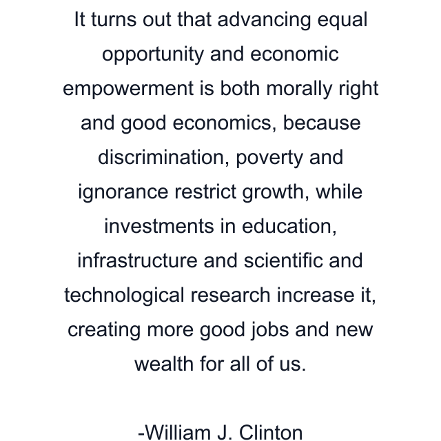 It turns out that advancing equal opportunity and economic empowerment is both morally right and good economics, because discrimination, poverty and ignorance restrict growth, while investments in education, infrastructure and scientific and technological research increase it, creating more good jobs and new wealth for all of us.