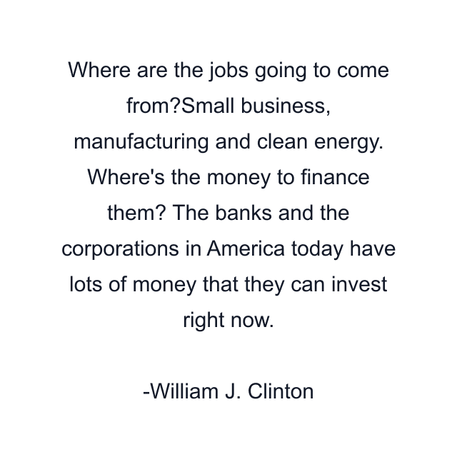 Where are the jobs going to come from?Small business, manufacturing and clean energy. Where's the money to finance them? The banks and the corporations in America today have lots of money that they can invest right now.