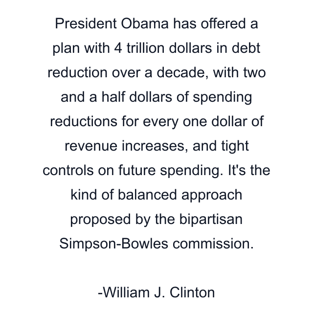 President Obama has offered a plan with 4 trillion dollars in debt reduction over a decade, with two and a half dollars of spending reductions for every one dollar of revenue increases, and tight controls on future spending. It's the kind of balanced approach proposed by the bipartisan Simpson-Bowles commission.