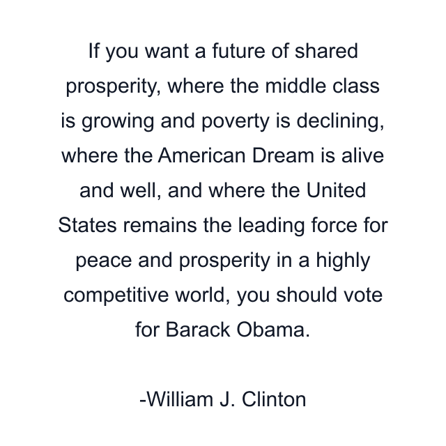 If you want a future of shared prosperity, where the middle class is growing and poverty is declining, where the American Dream is alive and well, and where the United States remains the leading force for peace and prosperity in a highly competitive world, you should vote for Barack Obama.