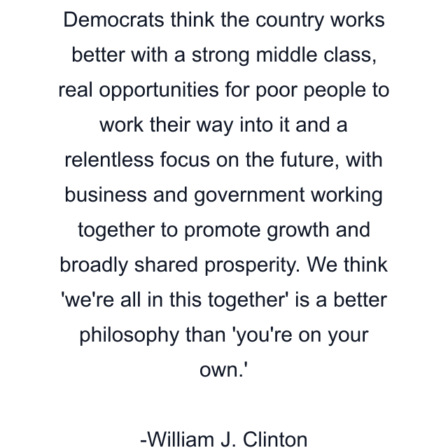 Democrats think the country works better with a strong middle class, real opportunities for poor people to work their way into it and a relentless focus on the future, with business and government working together to promote growth and broadly shared prosperity. We think 'we're all in this together' is a better philosophy than 'you're on your own.'