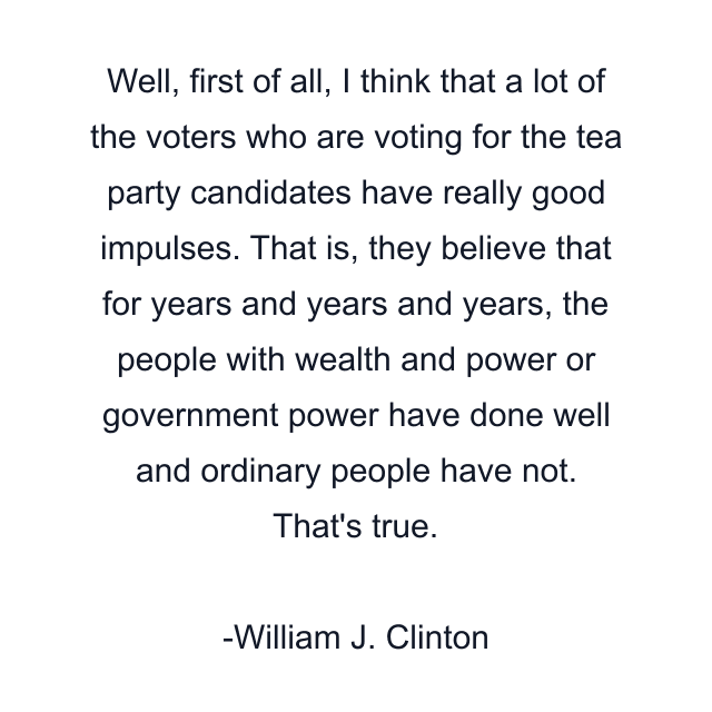 Well, first of all, I think that a lot of the voters who are voting for the tea party candidates have really good impulses. That is, they believe that for years and years and years, the people with wealth and power or government power have done well and ordinary people have not. That's true.