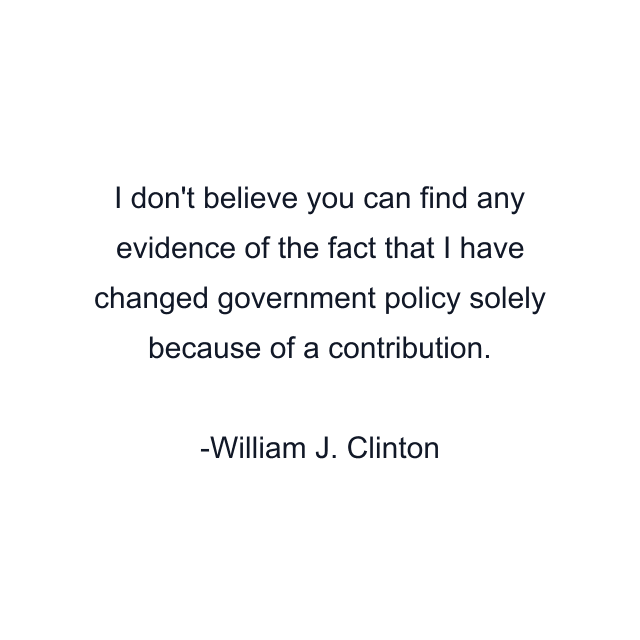 I don't believe you can find any evidence of the fact that I have changed government policy solely because of a contribution.