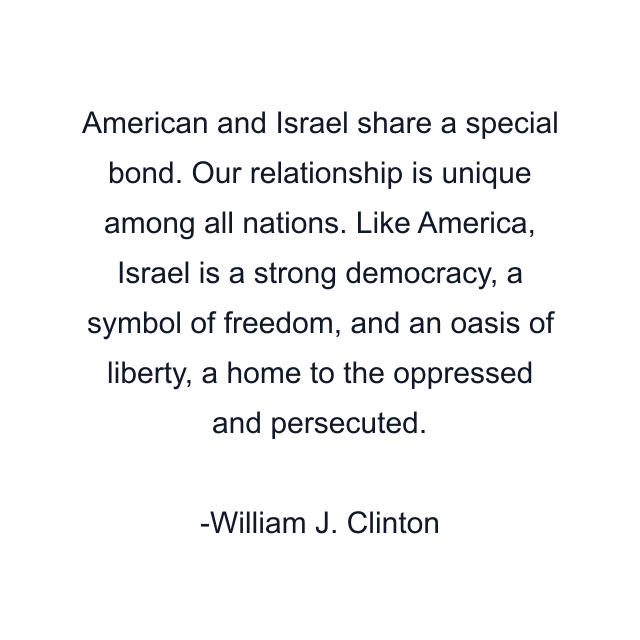 American and Israel share a special bond. Our relationship is unique among all nations. Like America, Israel is a strong democracy, a symbol of freedom, and an oasis of liberty, a home to the oppressed and persecuted.