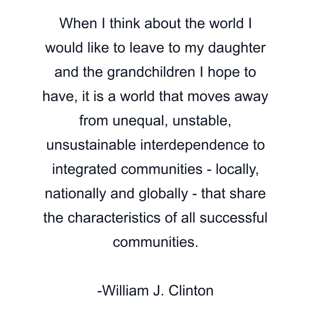 When I think about the world I would like to leave to my daughter and the grandchildren I hope to have, it is a world that moves away from unequal, unstable, unsustainable interdependence to integrated communities - locally, nationally and globally - that share the characteristics of all successful communities.