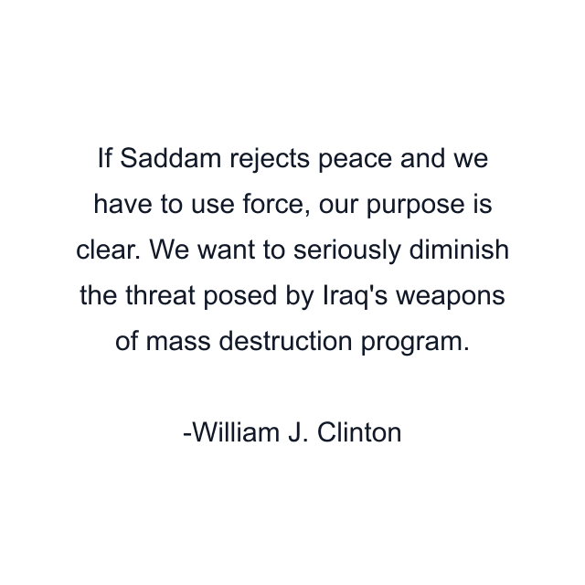 If Saddam rejects peace and we have to use force, our purpose is clear. We want to seriously diminish the threat posed by Iraq's weapons of mass destruction program.