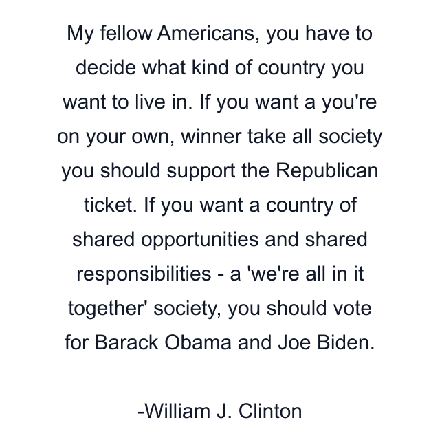 My fellow Americans, you have to decide what kind of country you want to live in. If you want a you're on your own, winner take all society you should support the Republican ticket. If you want a country of shared opportunities and shared responsibilities - a 'we're all in it together' society, you should vote for Barack Obama and Joe Biden.