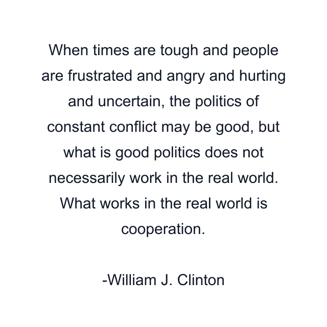 When times are tough and people are frustrated and angry and hurting and uncertain, the politics of constant conflict may be good, but what is good politics does not necessarily work in the real world. What works in the real world is cooperation.