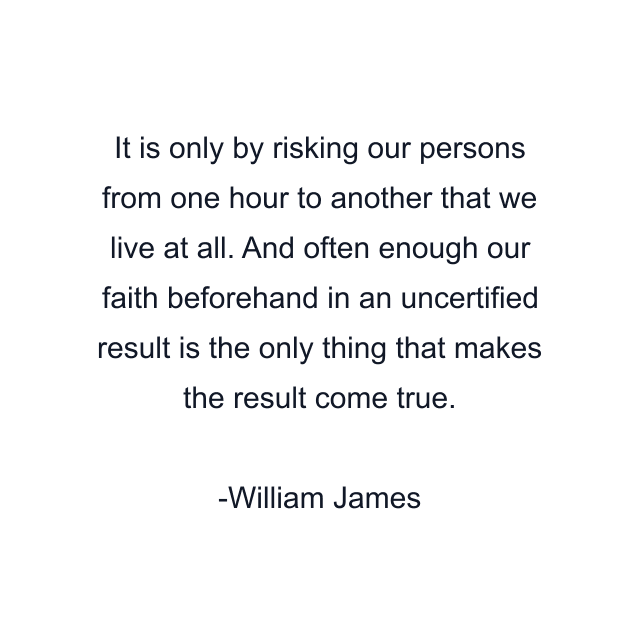 It is only by risking our persons from one hour to another that we live at all. And often enough our faith beforehand in an uncertified result is the only thing that makes the result come true.