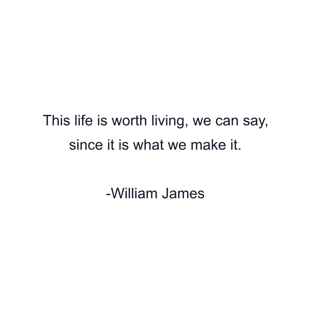 This life is worth living, we can say, since it is what we make it.