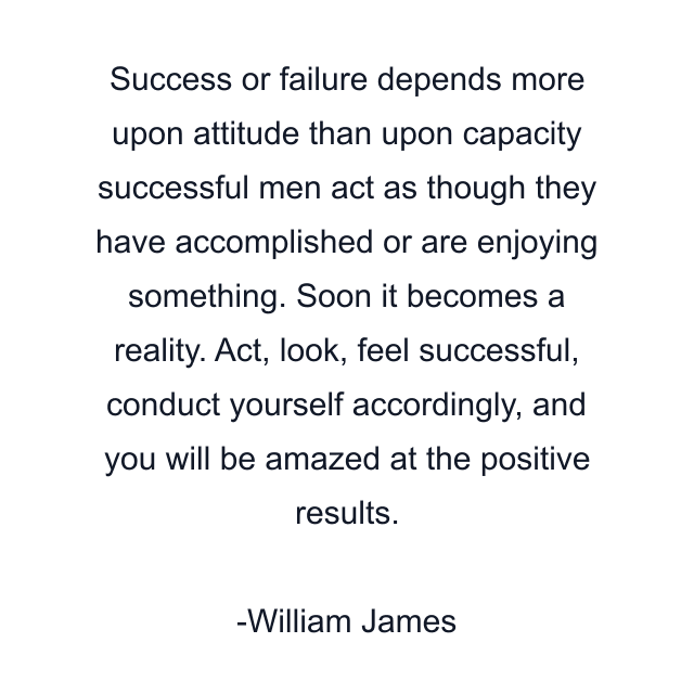 Success or failure depends more upon attitude than upon capacity successful men act as though they have accomplished or are enjoying something. Soon it becomes a reality. Act, look, feel successful, conduct yourself accordingly, and you will be amazed at the positive results.