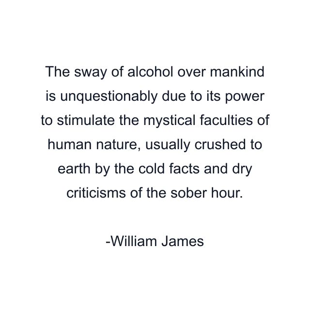 The sway of alcohol over mankind is unquestionably due to its power to stimulate the mystical faculties of human nature, usually crushed to earth by the cold facts and dry criticisms of the sober hour.