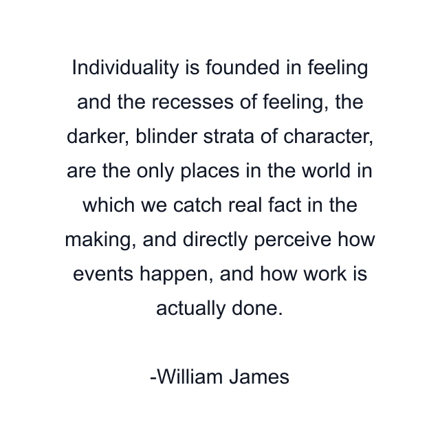 Individuality is founded in feeling and the recesses of feeling, the darker, blinder strata of character, are the only places in the world in which we catch real fact in the making, and directly perceive how events happen, and how work is actually done.