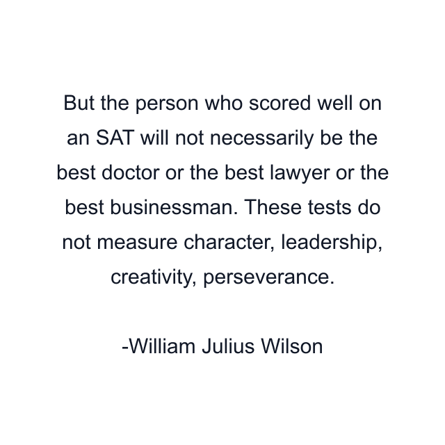 But the person who scored well on an SAT will not necessarily be the best doctor or the best lawyer or the best businessman. These tests do not measure character, leadership, creativity, perseverance.