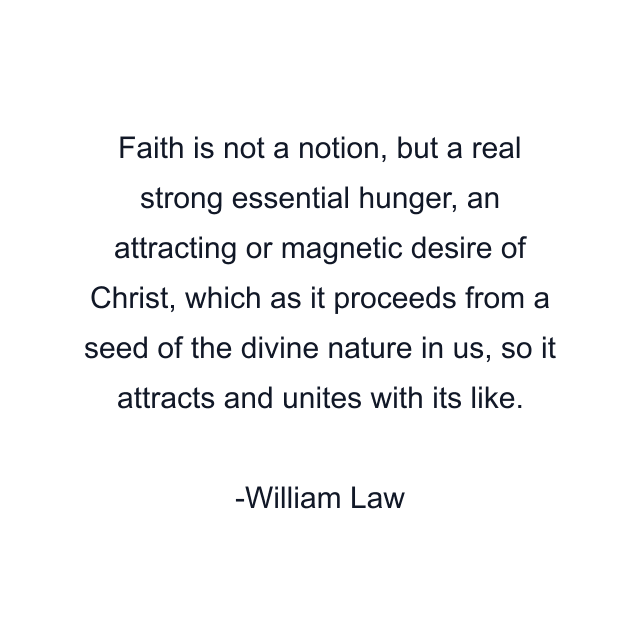 Faith is not a notion, but a real strong essential hunger, an attracting or magnetic desire of Christ, which as it proceeds from a seed of the divine nature in us, so it attracts and unites with its like.