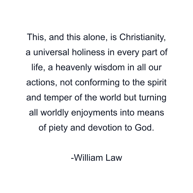 This, and this alone, is Christianity, a universal holiness in every part of life, a heavenly wisdom in all our actions, not conforming to the spirit and temper of the world but turning all worldly enjoyments into means of piety and devotion to God.