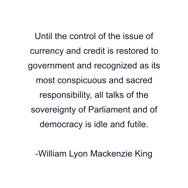 Until the control of the issue of currency and credit is restored to government and recognized as its most conspicuous and sacred responsibility, all talks of the sovereignty of Parliament and of democracy is idle and futile.