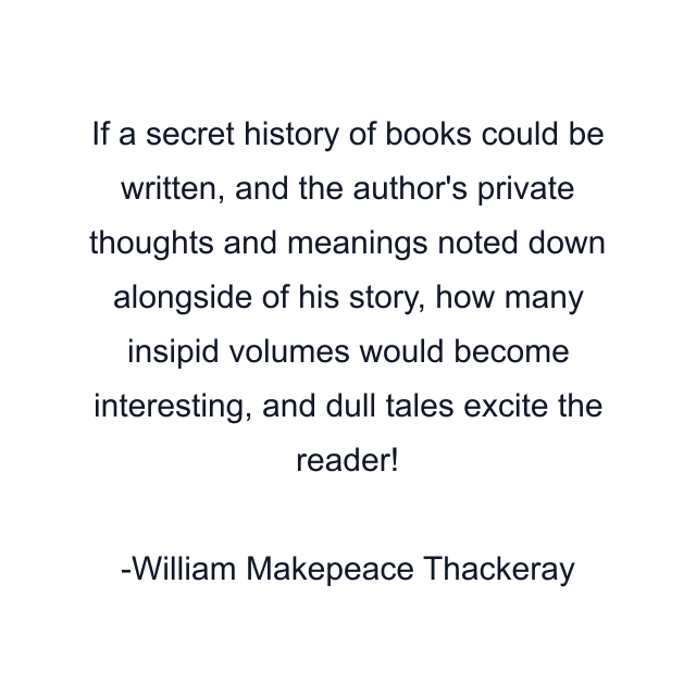 If a secret history of books could be written, and the author's private thoughts and meanings noted down alongside of his story, how many insipid volumes would become interesting, and dull tales excite the reader!