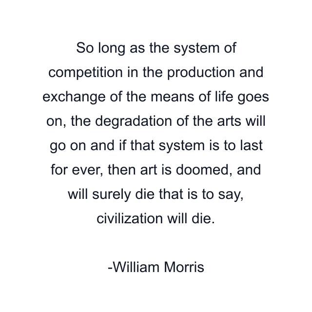 So long as the system of competition in the production and exchange of the means of life goes on, the degradation of the arts will go on and if that system is to last for ever, then art is doomed, and will surely die that is to say, civilization will die.