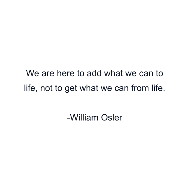 We are here to add what we can to life, not to get what we can from life.