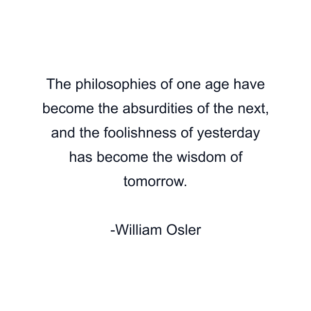 The philosophies of one age have become the absurdities of the next, and the foolishness of yesterday has become the wisdom of tomorrow.