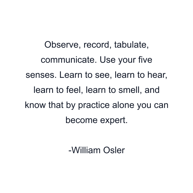 Observe, record, tabulate, communicate. Use your five senses. Learn to see, learn to hear, learn to feel, learn to smell, and know that by practice alone you can become expert.