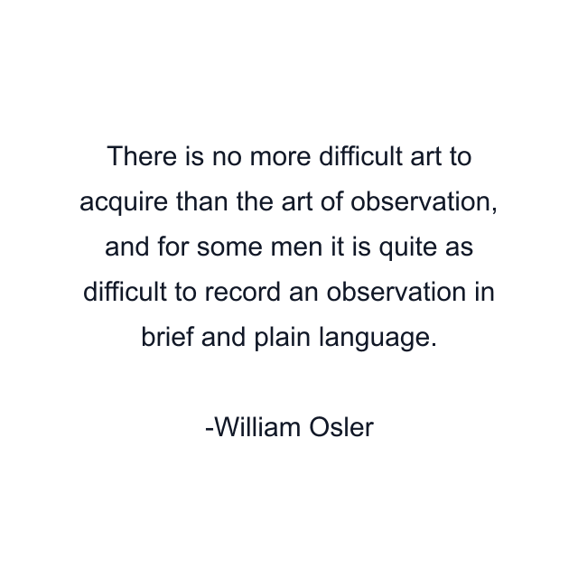 There is no more difficult art to acquire than the art of observation, and for some men it is quite as difficult to record an observation in brief and plain language.