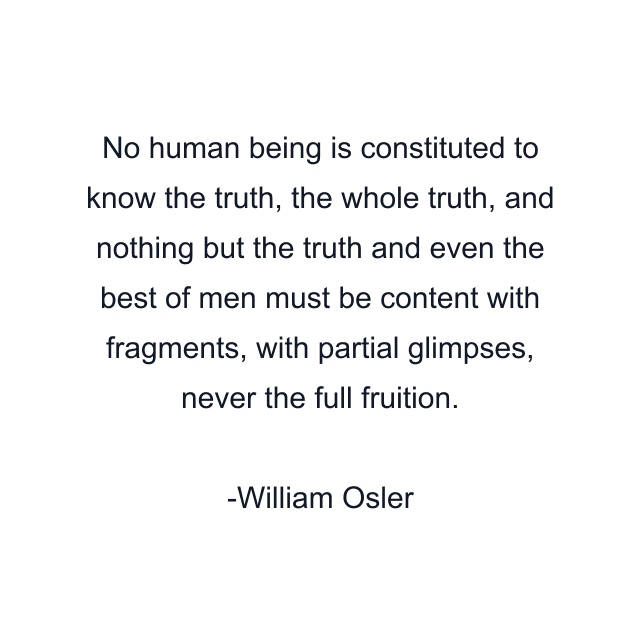 No human being is constituted to know the truth, the whole truth, and nothing but the truth and even the best of men must be content with fragments, with partial glimpses, never the full fruition.