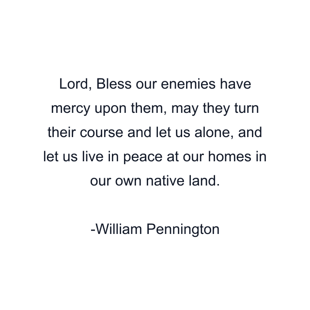 Lord, Bless our enemies have mercy upon them, may they turn their course and let us alone, and let us live in peace at our homes in our own native land.