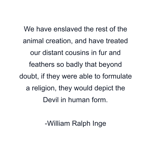 We have enslaved the rest of the animal creation, and have treated our distant cousins in fur and feathers so badly that beyond doubt, if they were able to formulate a religion, they would depict the Devil in human form.