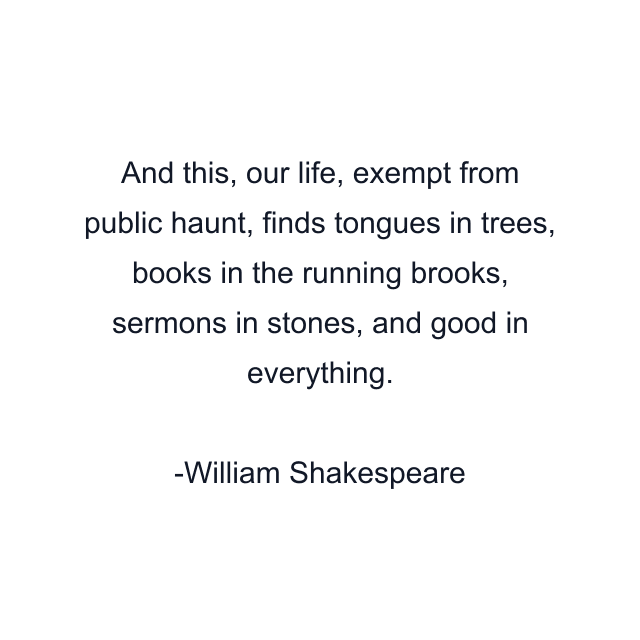 And this, our life, exempt from public haunt, finds tongues in trees, books in the running brooks, sermons in stones, and good in everything.