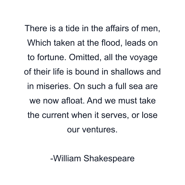 There is a tide in the affairs of men, Which taken at the flood, leads on to fortune. Omitted, all the voyage of their life is bound in shallows and in miseries. On such a full sea are we now afloat. And we must take the current when it serves, or lose our ventures.