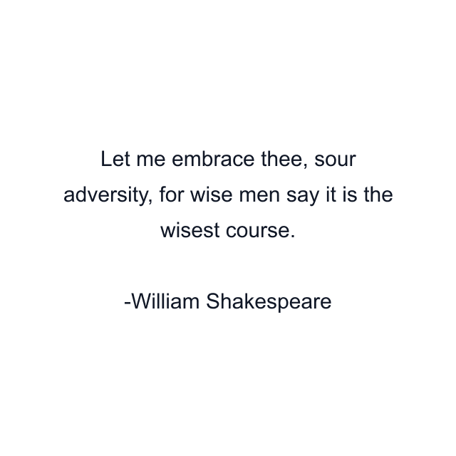 Let me embrace thee, sour adversity, for wise men say it is the wisest course.