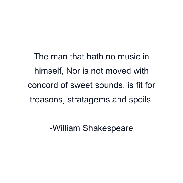 The man that hath no music in himself, Nor is not moved with concord of sweet sounds, is fit for treasons, stratagems and spoils.