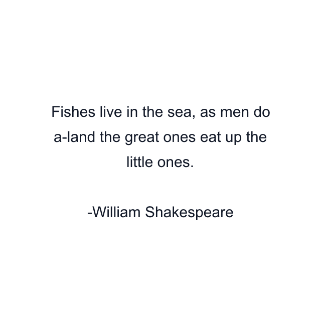 Fishes live in the sea, as men do a-land the great ones eat up the little ones.