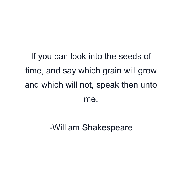 If you can look into the seeds of time, and say which grain will grow and which will not, speak then unto me.