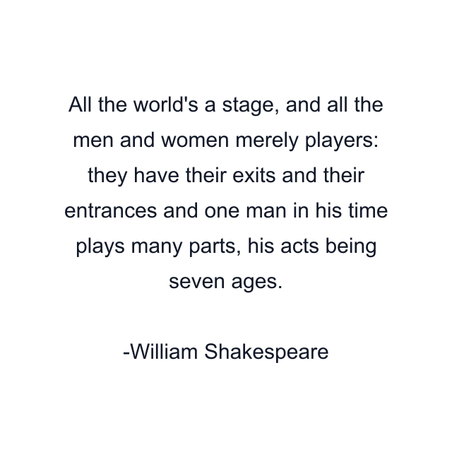 All the world's a stage, and all the men and women merely players: they have their exits and their entrances and one man in his time plays many parts, his acts being seven ages.